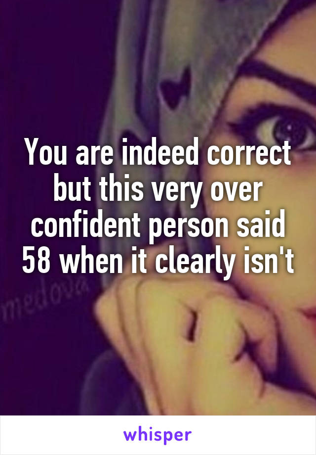 You are indeed correct but this very over confident person said 58 when it clearly isn't 