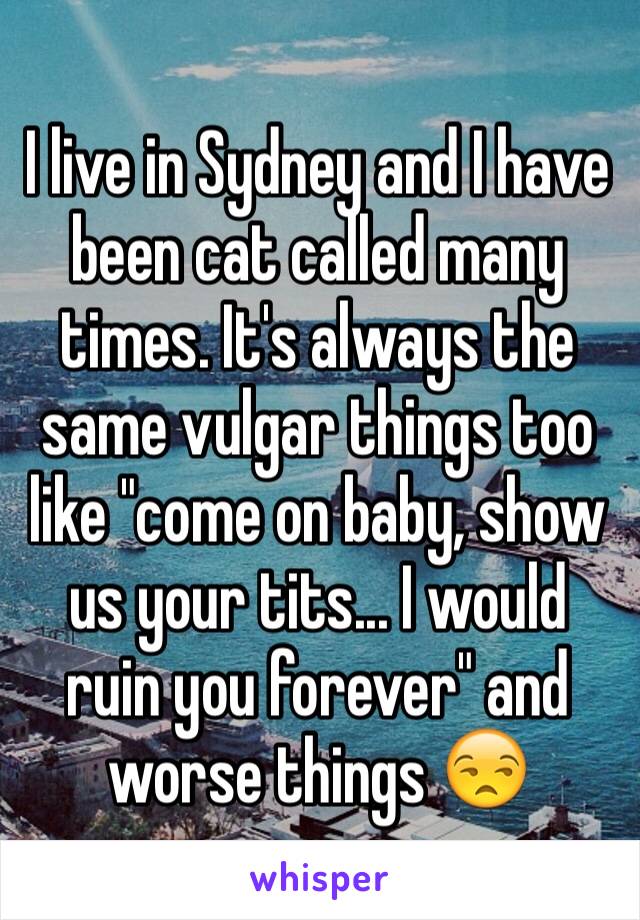 I live in Sydney and I have been cat called many times. It's always the same vulgar things too like "come on baby, show us your tits... I would ruin you forever" and worse things 😒