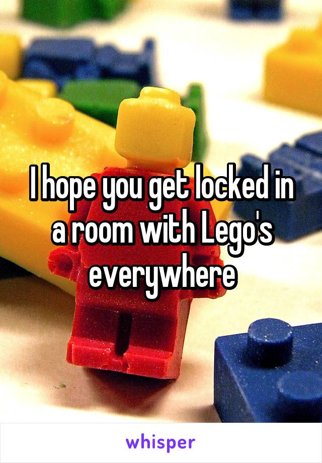 I hope you get locked in a room with Lego's everywhere