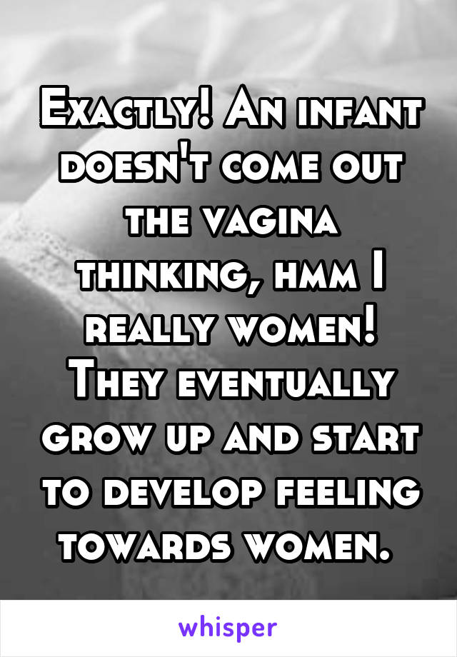 Exactly! An infant doesn't come out the vagina thinking, hmm I really women! They eventually grow up and start to develop feeling towards women. 