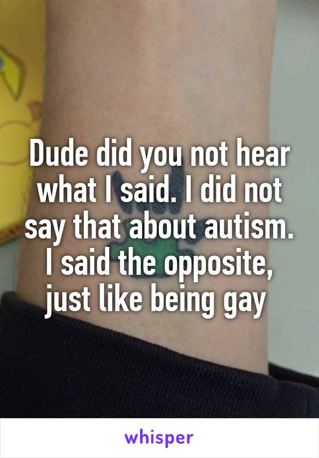 Dude did you not hear what I said. I did not say that about autism. I said the opposite, just like being gay 