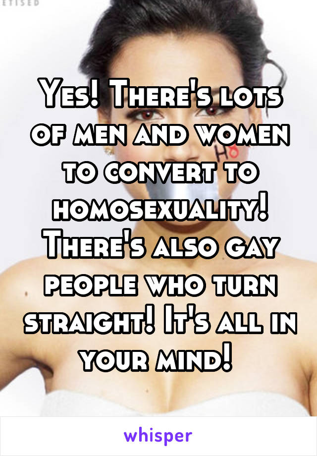 Yes! There's lots of men and women to convert to homosexuality! There's also gay people who turn straight! It's all in your mind! 