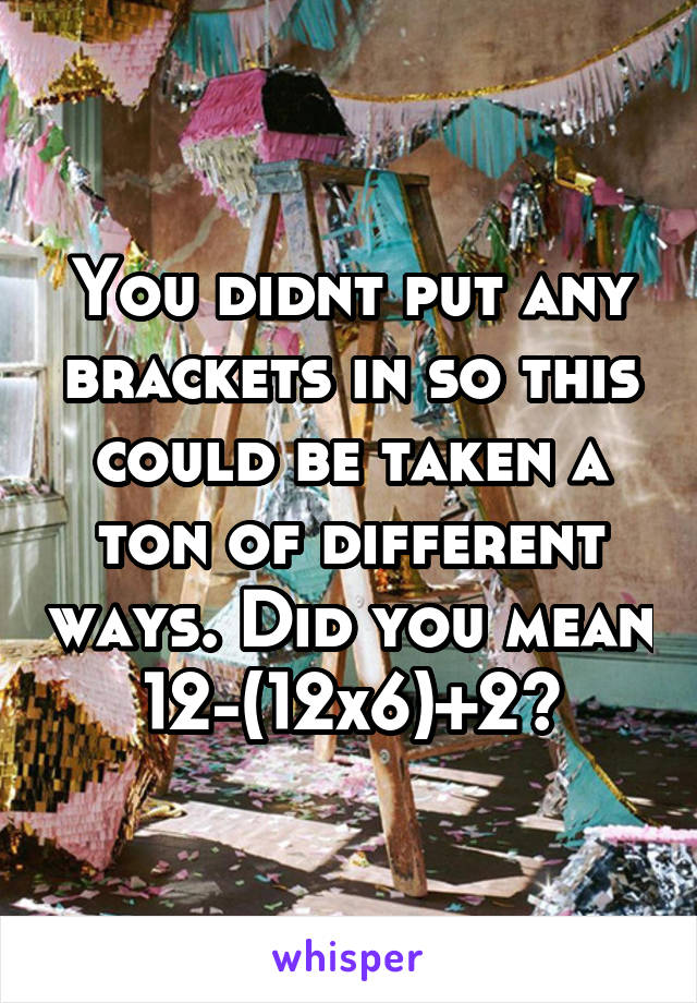 You didnt put any brackets in so this could be taken a ton of different ways. Did you mean 12-(12x6)+2?