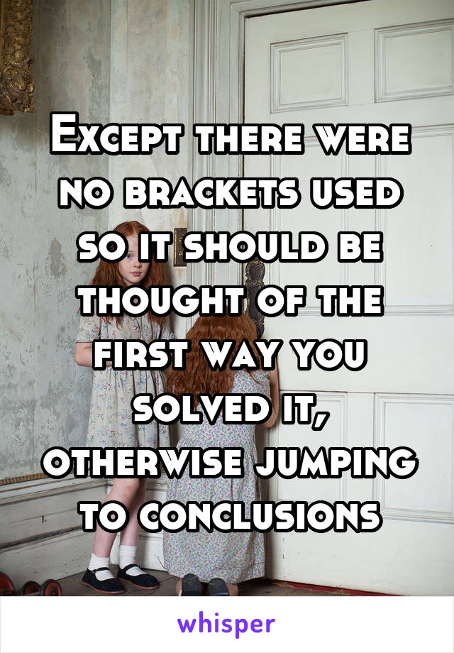 Except there were no brackets used so it should be thought of the first way you solved it, otherwise jumping to conclusions
