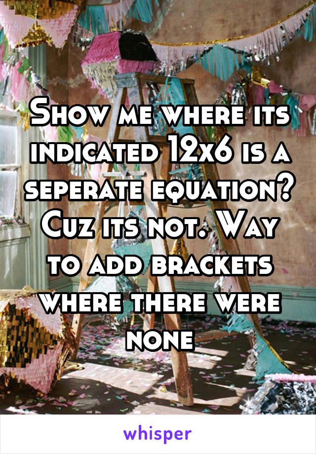 Show me where its indicated 12x6 is a seperate equation? Cuz its not. Way to add brackets where there were none