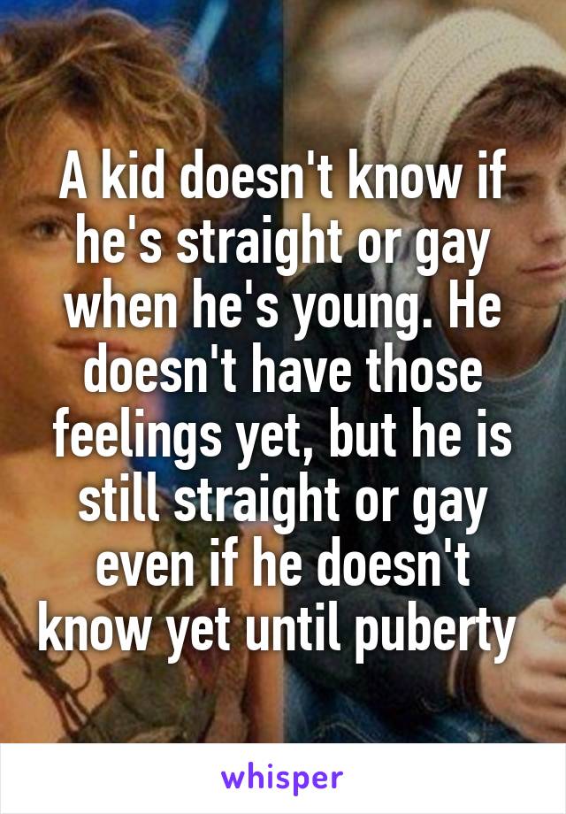 A kid doesn't know if he's straight or gay when he's young. He doesn't have those feelings yet, but he is still straight or gay even if he doesn't know yet until puberty 