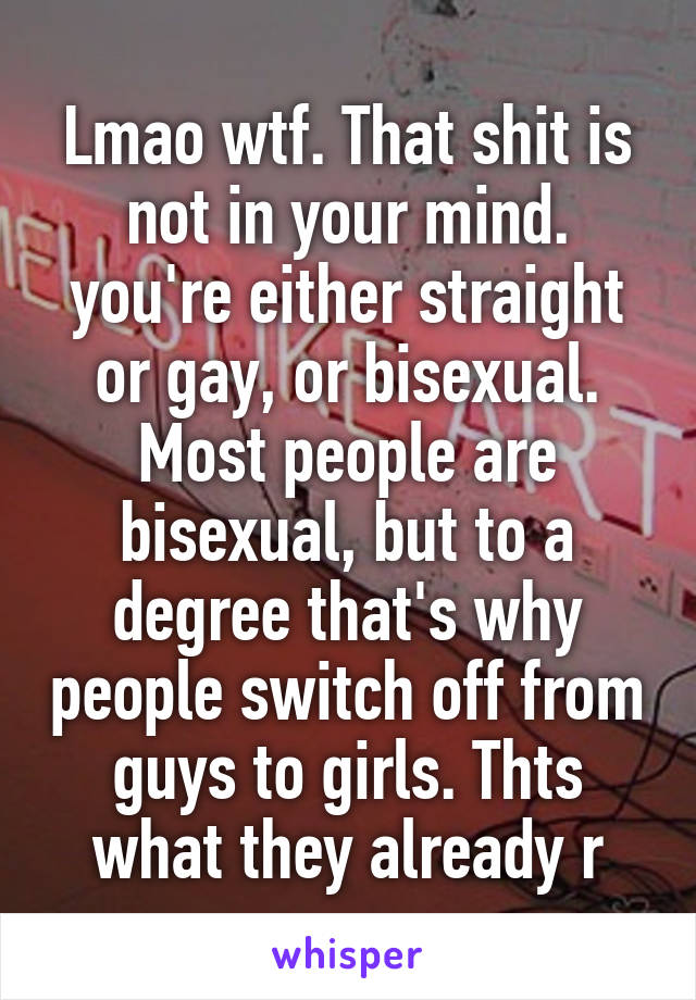 Lmao wtf. That shit is not in your mind. you're either straight or gay, or bisexual. Most people are bisexual, but to a degree that's why people switch off from guys to girls. Thts what they already r