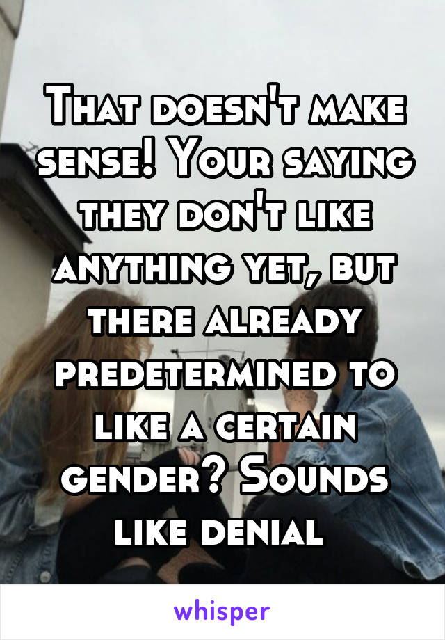 That doesn't make sense! Your saying they don't like anything yet, but there already predetermined to like a certain gender? Sounds like denial 