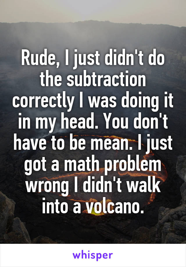 Rude, I just didn't do the subtraction correctly I was doing it in my head. You don't have to be mean. I just got a math problem wrong I didn't walk into a volcano.