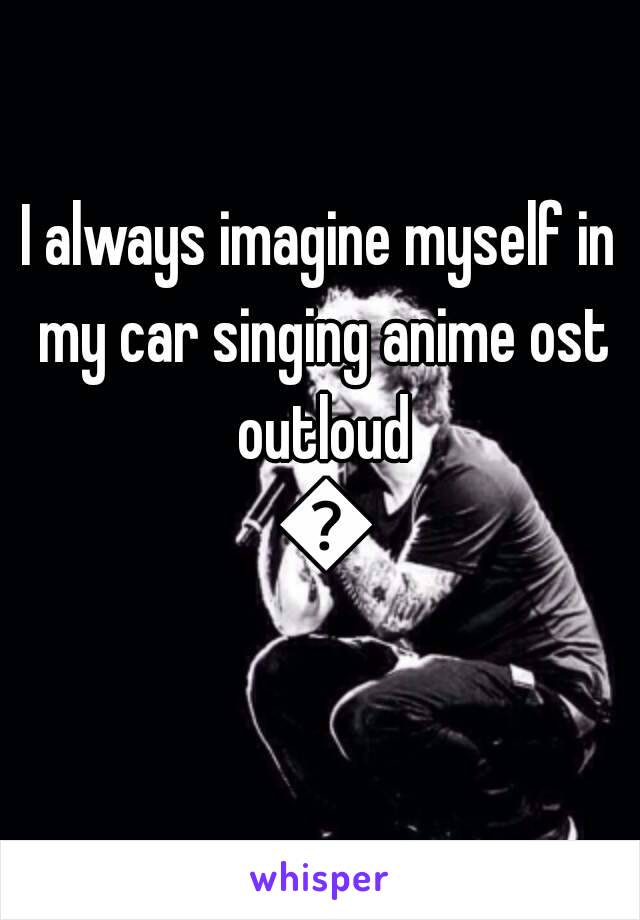 I always imagine myself in my car singing anime ost outloud 😁