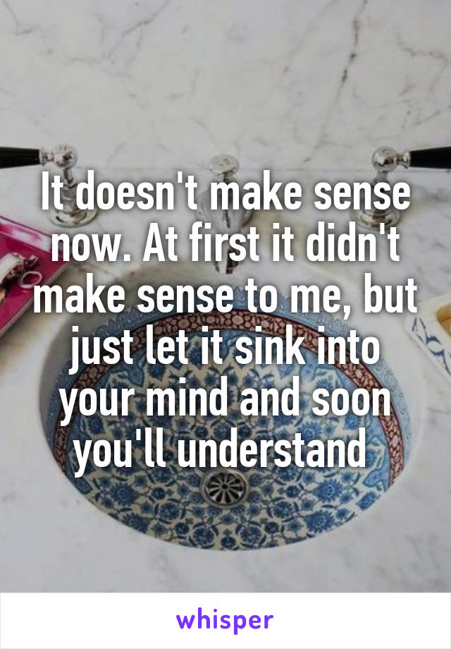 It doesn't make sense now. At first it didn't make sense to me, but just let it sink into your mind and soon you'll understand 