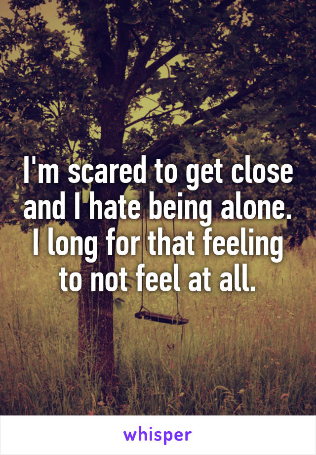 I'm scared to get close and I hate being alone.
I long for that feeling to not feel at all.