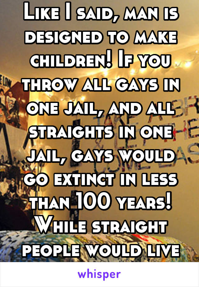 Like I said, man is designed to make children! If you throw all gays in one jail, and all straights in one jail, gays would go extinct in less than 100 years! While straight people would live on 