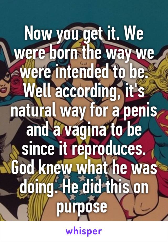 Now you get it. We were born the way we were intended to be. Well according, it's natural way for a penis and a vagina to be since it reproduces. God knew what he was doing. He did this on purpose 