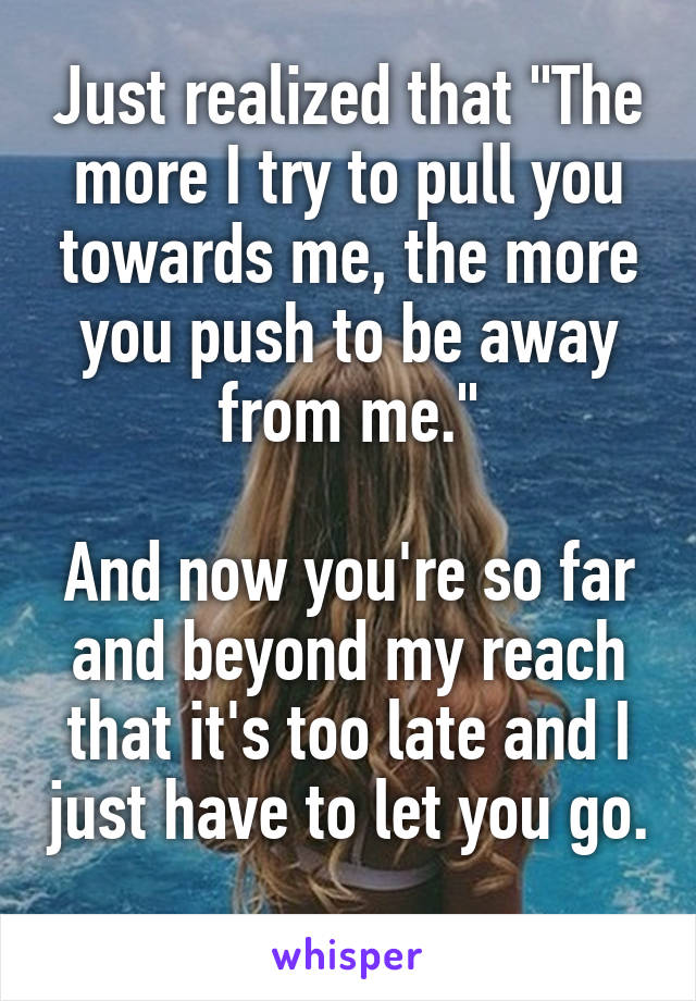 Just realized that "The more I try to pull you towards me, the more you push to be away from me."

And now you're so far and beyond my reach that it's too late and I just have to let you go. 