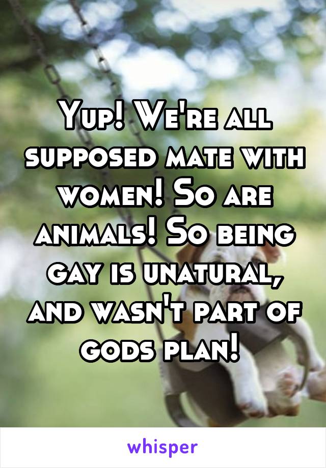 Yup! We're all supposed mate with women! So are animals! So being gay is unatural, and wasn't part of gods plan! 