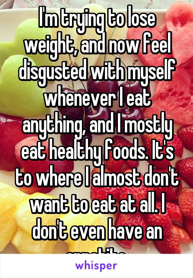 I'm trying to lose weight, and now feel disgusted with myself whenever I eat anything, and I mostly eat healthy foods. It's to where I almost don't want to eat at all. I don't even have an appetite.