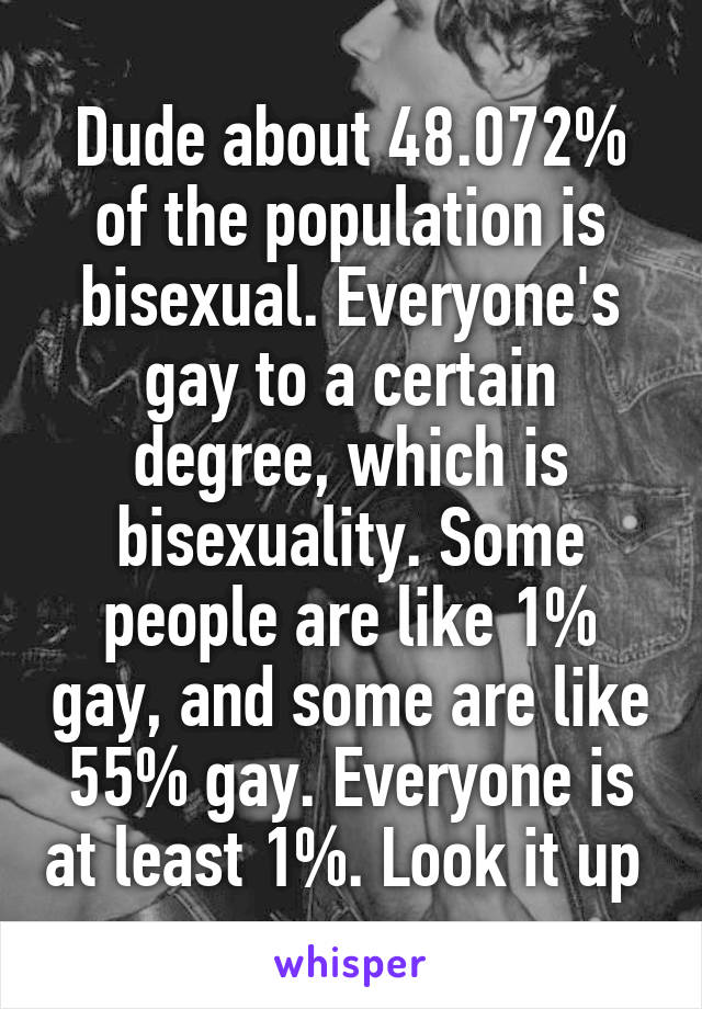 Dude about 48.072% of the population is bisexual. Everyone's gay to a certain degree, which is bisexuality. Some people are like 1% gay, and some are like 55% gay. Everyone is at least 1%. Look it up 