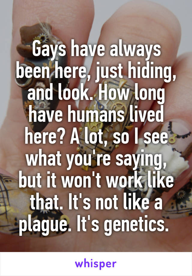 Gays have always been here, just hiding, and look. How long have humans lived here? A lot, so I see what you're saying, but it won't work like that. It's not like a plague. It's genetics. 