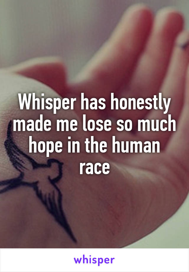 Whisper has honestly made me lose so much hope in the human race