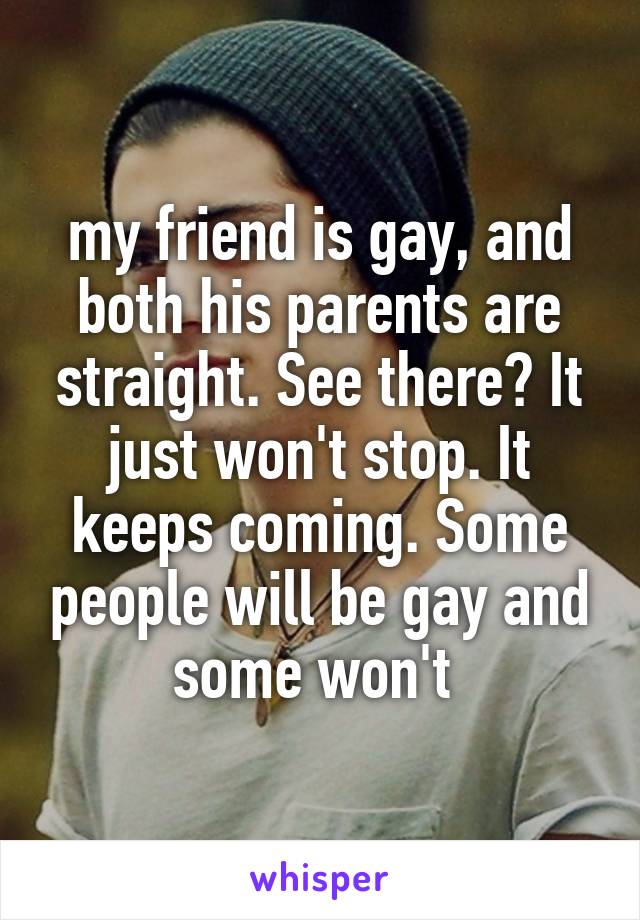 my friend is gay, and both his parents are straight. See there? It just won't stop. It keeps coming. Some people will be gay and some won't 