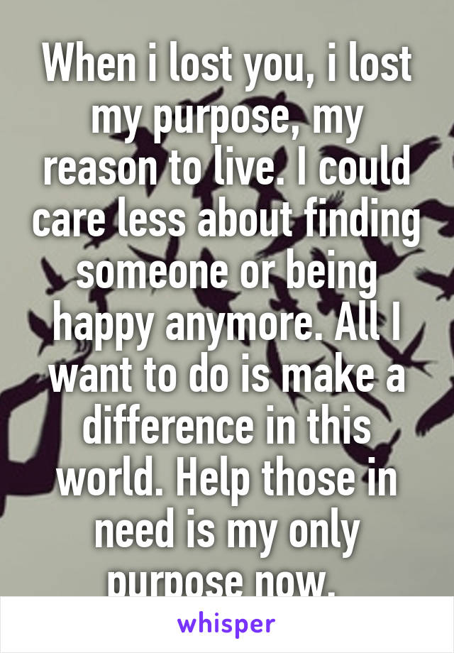 When i lost you, i lost my purpose, my reason to live. I could care less about finding someone or being happy anymore. All I want to do is make a difference in this world. Help those in need is my only purpose now. 