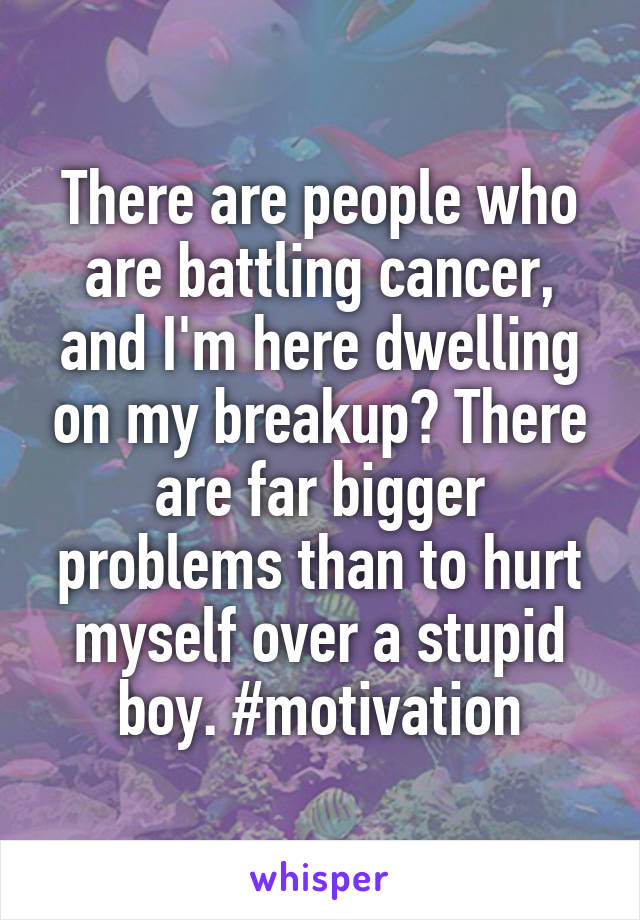 There are people who are battling cancer, and I'm here dwelling on my breakup? There are far bigger problems than to hurt myself over a stupid boy. #motivation