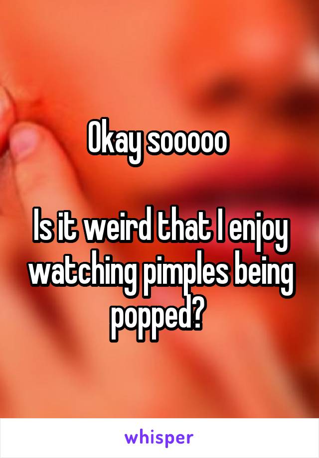 Okay sooooo 

Is it weird that I enjoy watching pimples being popped? 