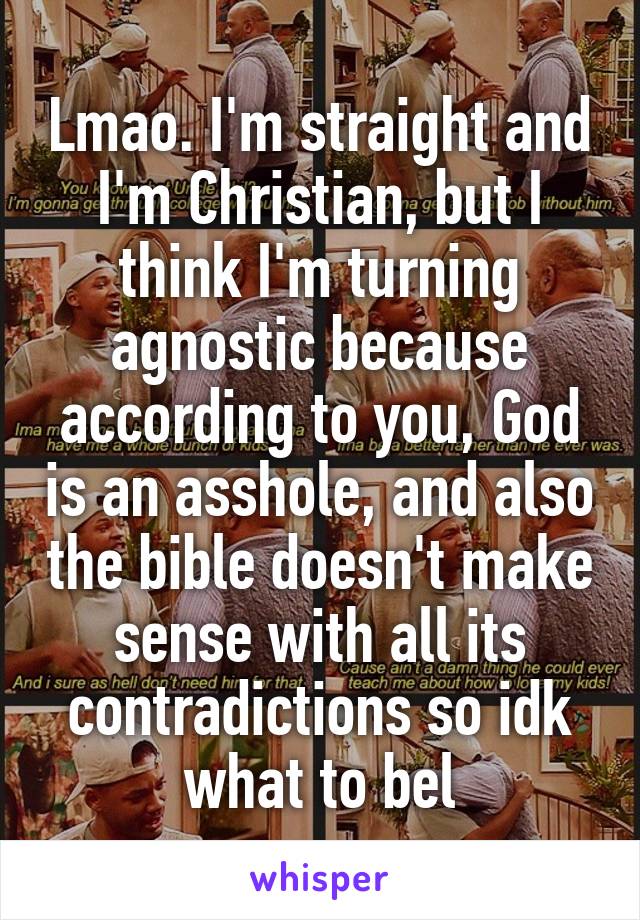 Lmao. I'm straight and I'm Christian, but I think I'm turning agnostic because according to you, God is an asshole, and also the bible doesn't make sense with all its contradictions so idk what to bel