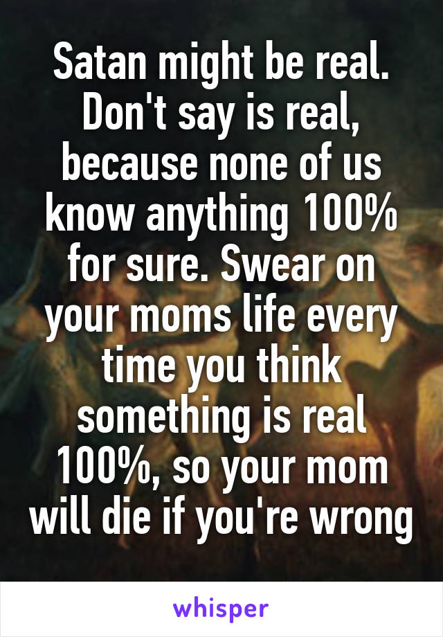 Satan might be real. Don't say is real, because none of us know anything 100% for sure. Swear on your moms life every time you think something is real 100%, so your mom will die if you're wrong 