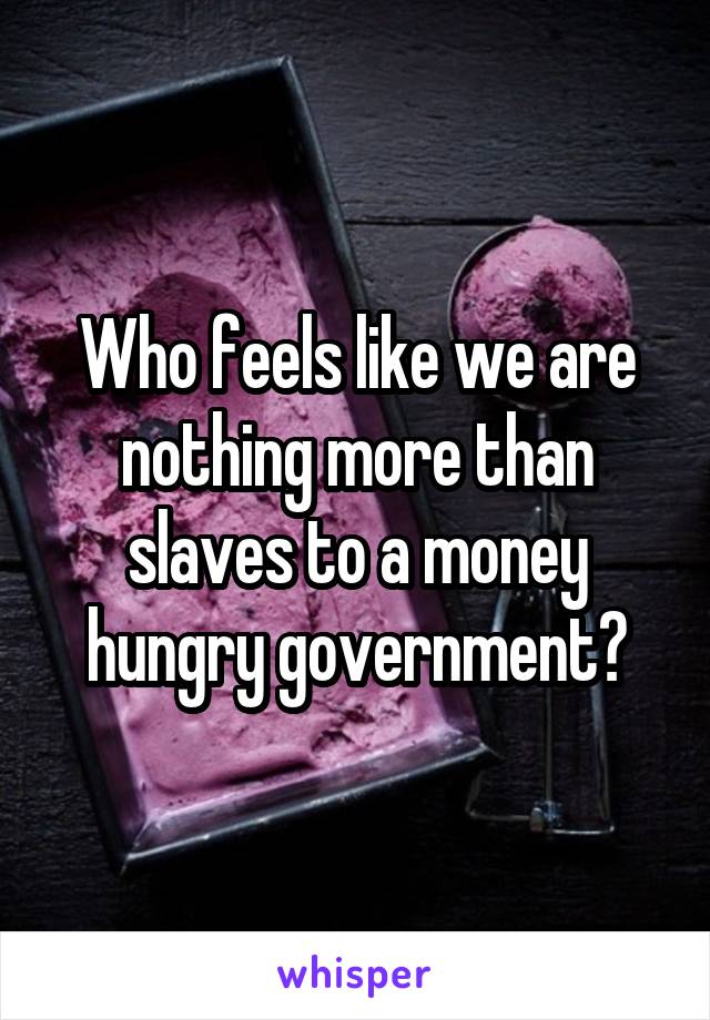 Who feels like we are nothing more than slaves to a money hungry government?