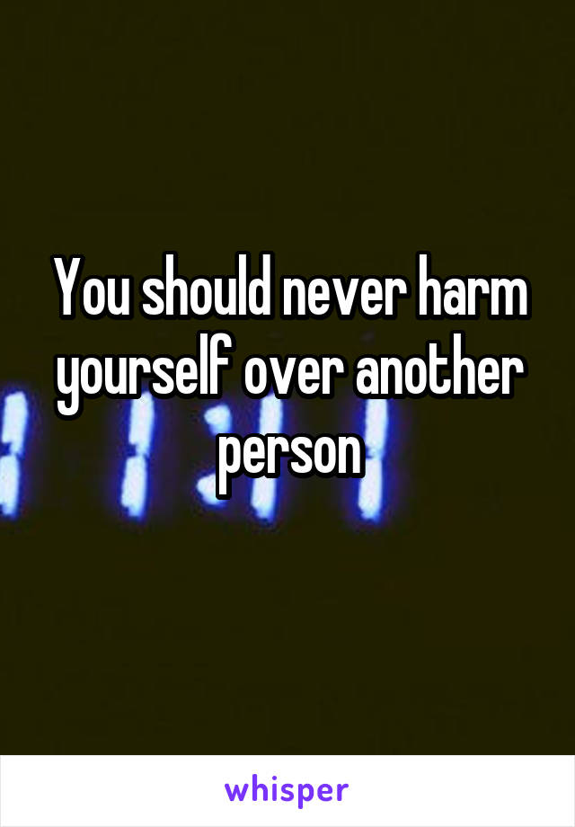 You should never harm yourself over another person
