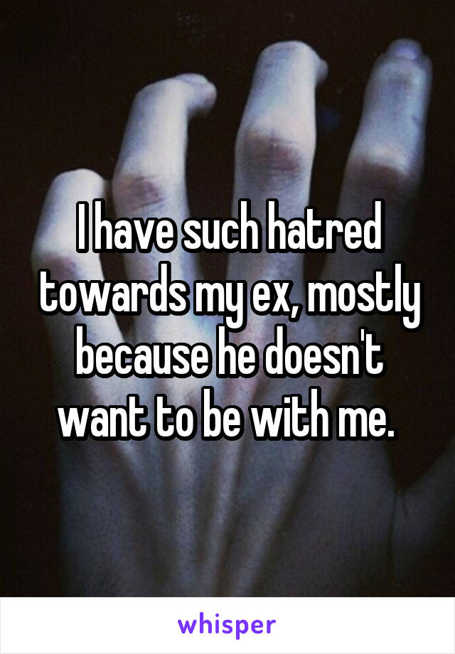 I have such hatred towards my ex, mostly because he doesn't want to be with me. 