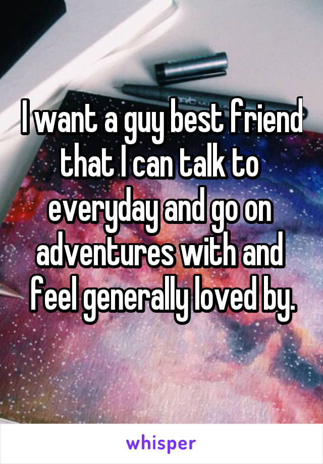 I want a guy best friend
that I can talk to 
everyday and go on 
adventures with and 
feel generally loved by. 