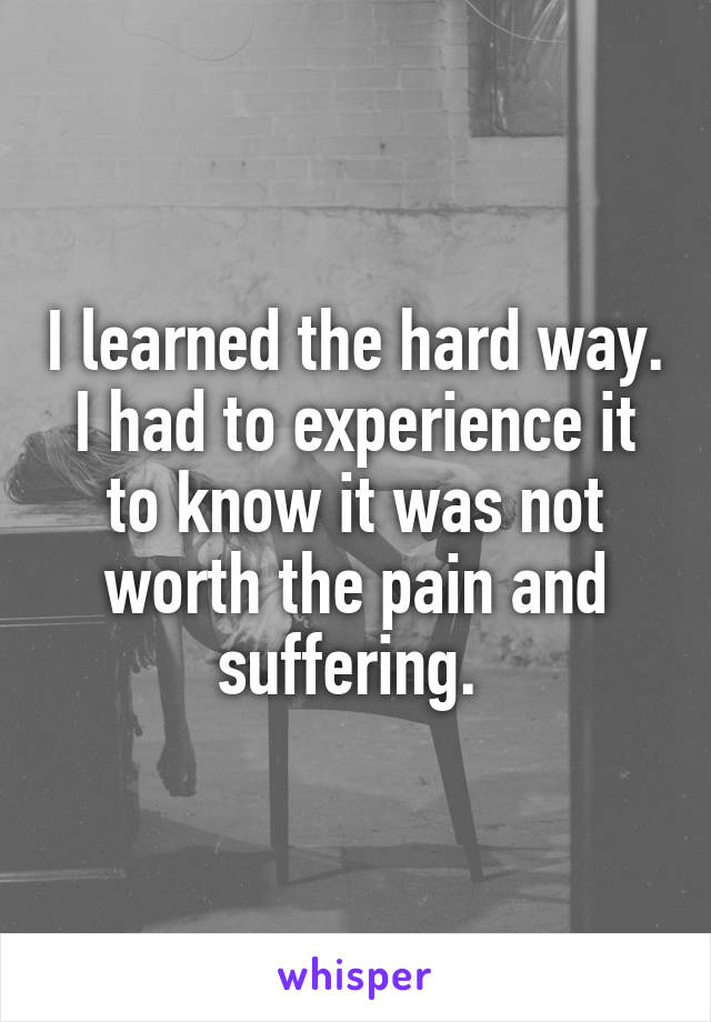 I learned the hard way. I had to experience it to know it was not worth the pain and suffering. 