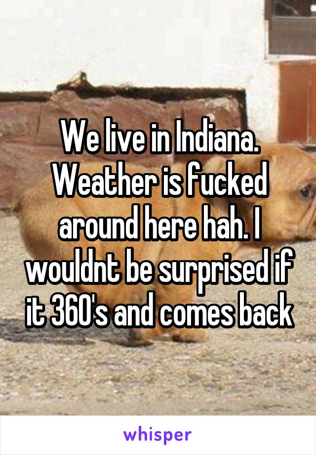 We live in Indiana. Weather is fucked around here hah. I wouldnt be surprised if it 360's and comes back