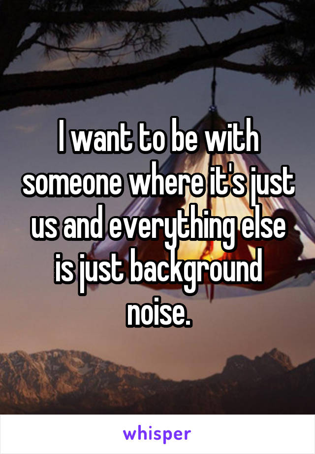 I want to be with someone where it's just us and everything else is just background noise.