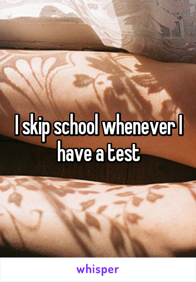 I skip school whenever I have a test