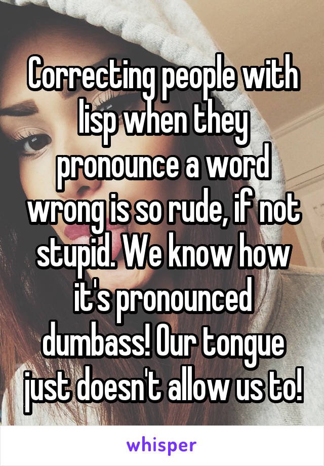 Correcting people with lisp when they pronounce a word wrong is so rude, if not stupid. We know how it's pronounced dumbass! Our tongue just doesn't allow us to!