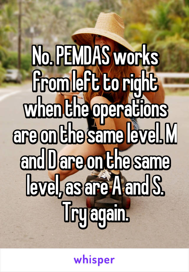 No. PEMDAS works from left to right when the operations are on the same level. M and D are on the same level, as are A and S. Try again.