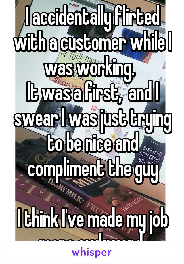 I accidentally flirted with a customer while I was working.  
It was a first,  and I swear I was just trying to be nice and compliment the guy

I think I've made my job more awkward 