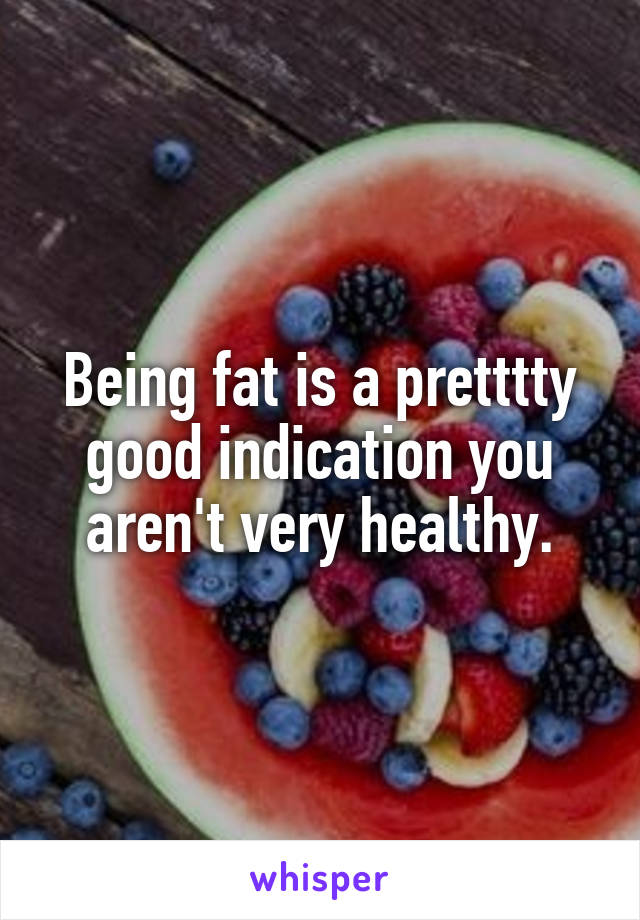 Being fat is a pretttty good indication you aren't very healthy.
