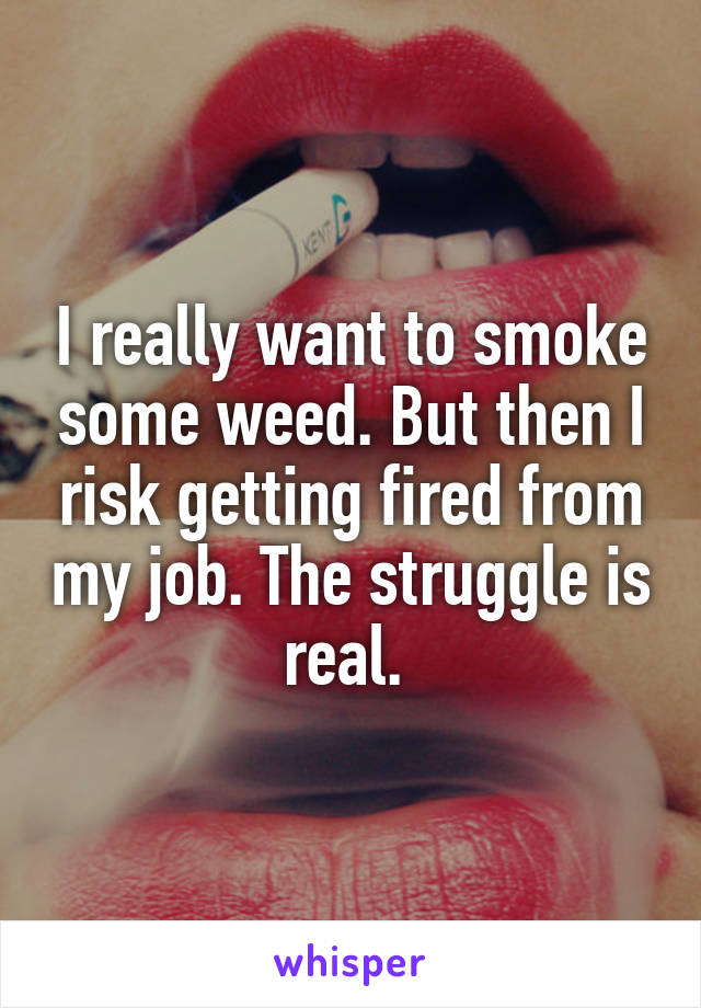 I really want to smoke some weed. But then I risk getting fired from my job. The struggle is real. 