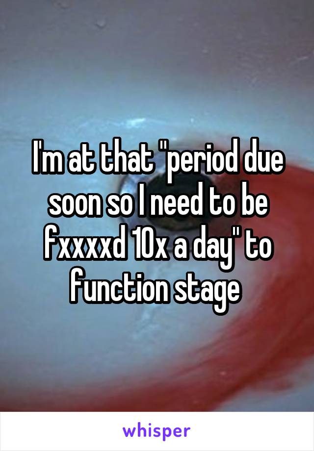 I'm at that "period due soon so I need to be fxxxxd 10x a day" to function stage 