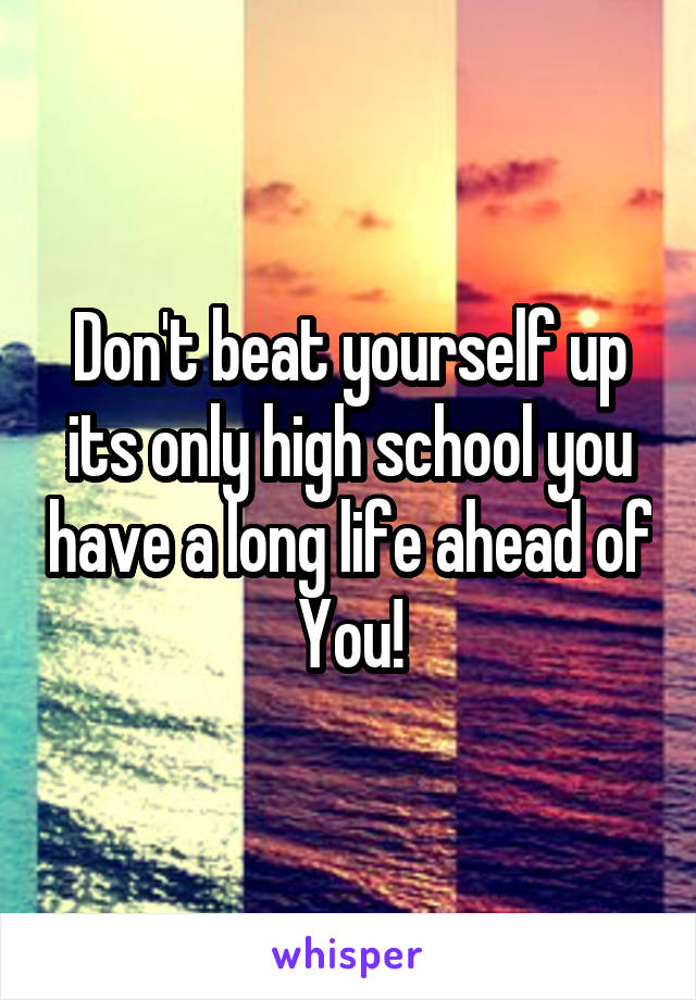 Don't beat yourself up its only high school you have a long life ahead of
You!