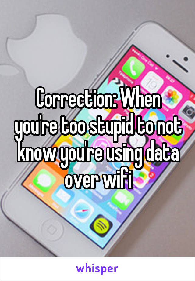 Correction: When you're too stupid to not know you're using data over wifi