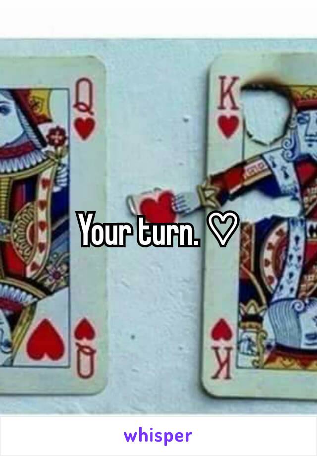 Your turn. ♡