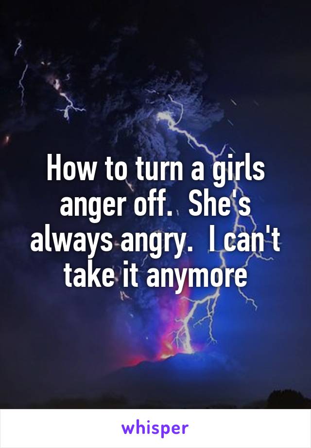 How to turn a girls anger off.  She's always angry.  I can't take it anymore