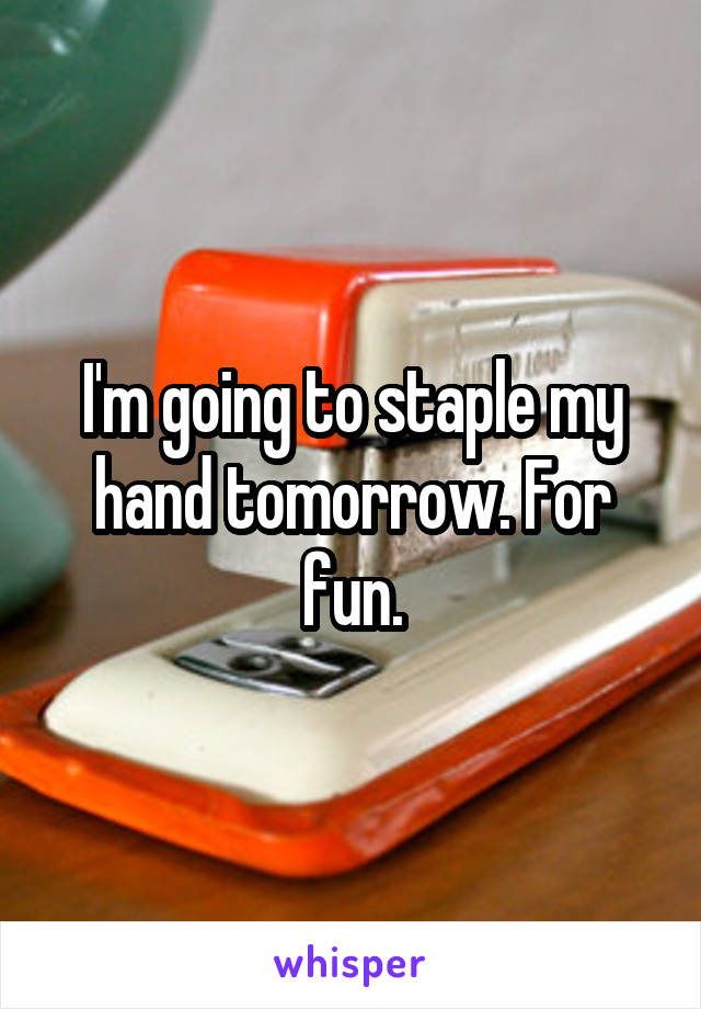 I'm going to staple my hand tomorrow. For fun.