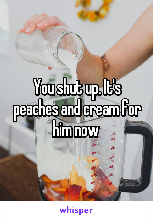 You shut up. It's peaches and cream for him now 